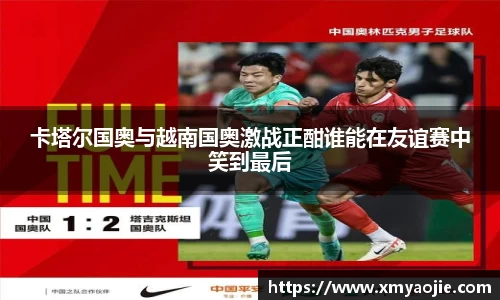 卡塔尔国奥与越南国奥激战正酣谁能在友谊赛中笑到最后
